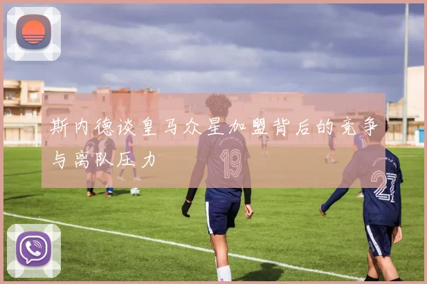 斯内德谈皇马众星加盟背后的竞争与离队压力