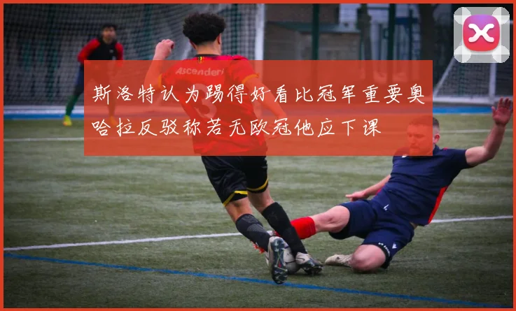 斯洛特认为踢得好看比冠军重要奥哈拉反驳称若无欧冠他应下课
