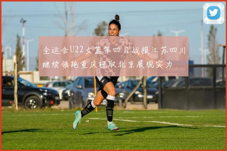 全运会U22女篮第四日战报江苏四川继续领跑重庆轻取北京展现实力