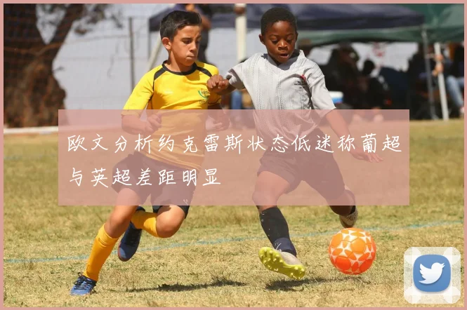 欧文分析约克雷斯状态低迷称葡超与英超差距明显